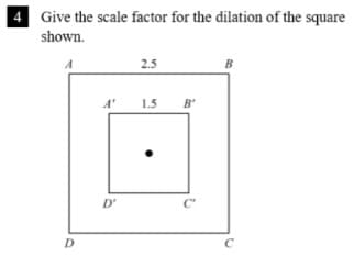 Give the scale factor for the dilation of the square
shown.
A
2.5
B
A'
1.5 B'
D'
C
D.
