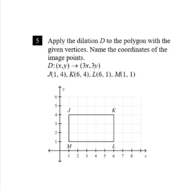 5 Apply the dilation D to the polygon with the
given vertices. Name the coordinates of the
image points.
D:(х,y) > (Зх, 3у)
J(1, 4), K(6, 4), L(6, 1), M(1, 1)
K
2
M
23
67 8
