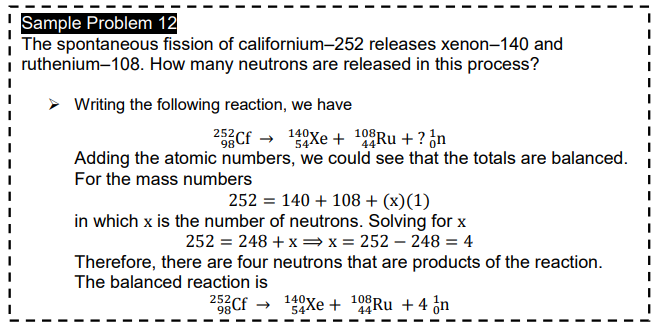 Sample Problem 12
The spontaneous fission of californium-252 releases xenon-140 and
i ruthenium-108. How many neutrons are released in this process?
Writing the following reaction, we have
252Cf → 140Xe + 10°Ru + ? ¿n
Adding the atomic numbers, we could see that the totals are balanced.
For the mass numbers
252 = 140 + 108 + (x)(1)
in which x is the number of neutrons. Solving for x
252 = 248 + x =x= 252 – 248 = 4
Therefore, there are four neutrons that are products of the reaction.
The balanced reaction is
252Cf
108
140y
54Xe +
Ru + 4 ¿n
98
