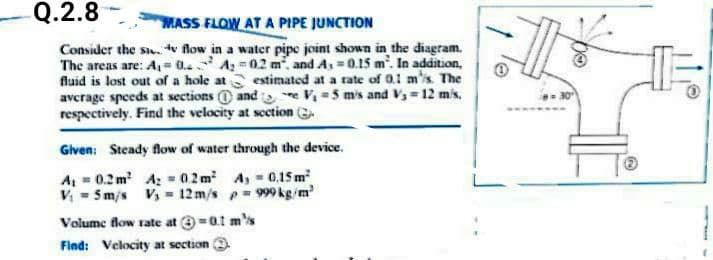 Q.2.8
MASS FLOW AT A PIPE JUNCTION
Consider the s. tv flow in a water pipe joint shown in the diagram.
The areas are: A,= 0.. A =02 m, and A, =0.15 m. In addition,
fluid is lost out of a hole at estimated at a rate of 0.1 ms. The
avcrage speeds at sections @ and e V -5 mis and V,=12 mis.
respectively. Find the velocity at scction
Glven: Steady flow of water through the device.
A, = 0.2 m A: - 02 m A, 0,1S m
V - 5m/s V = 12m/s p= 999 kg/m
Volume flow rate at =at m's
Find: Velocity at section
