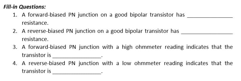Fill-in Questions:
1. A forward-biased PN junction on a good bipolar transistor has
resistance.
2. A reverse-biased PN junction on a good bipolar transistor has
resistance.
3. A forward-biased PN junction with a high ohmmeter reading indicates that the
transistor is
4. A reverse-biased PN junction with a low ohmmeter reading indicates that the
transistor is