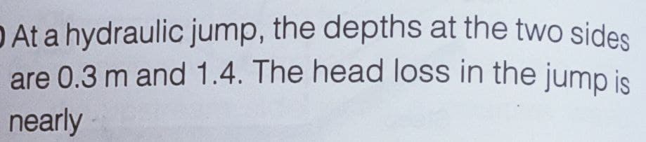 O At a hydraulic jump, the depths at the two sides
are 0.3 m and 1.4. The head loss in the jump is
nearly
