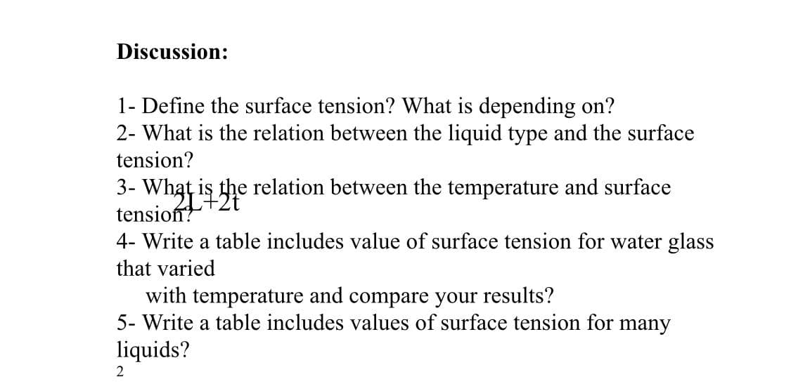 Discussion:
1- Define the surface tension? What is depending on?
2- What is the relation between the liquid type and the surface
tension?
3- What is the relation between the temperature and surface
tension?
4- Write a table includes value of surface tension for water glass
that varied
with temperature and compare your results?
5- Write a table includes values of surface tension for many
liquids?
