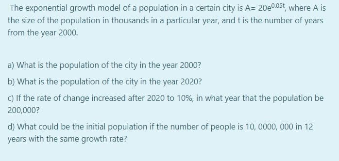 The exponential growth model of a population in a certain city is A= 20e0.05t, where A is
the size of the population in thousands in a particular year, and t is the number of years
from the year 2000.
a) What is the population of the city in the year 2000?
b) What is the population of the city in the year 2020?
C) If the rate of change increased after 2020 to 10%, in what year that the population be
200,000?
d) What could be the initial population if the number of people is 10, 0000, 000 in 12
years with the same growth rate?
