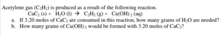 Acetylene gas (C2H2) is produced as a result of the following reaction.
CaC, (s) + H,O (1) → C,H2 (g) + Ca(OH) 2 (aq)
a. If 3.20 moles of CaC2 are consumed in this reaction, how many grams of H20 are needed?
b. How many grams of Ca(OH) 2 would be formed with 3.20 moles of CaC2?
