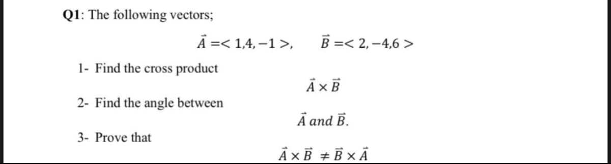 Q1: The following vectors;
Ā =< 1,4, –1 >,
B =< 2, –4,6 >
1- Find the cross product
2- Find the angle between
Ā and B.
3- Prove that
Ā ×B + B x Ā
