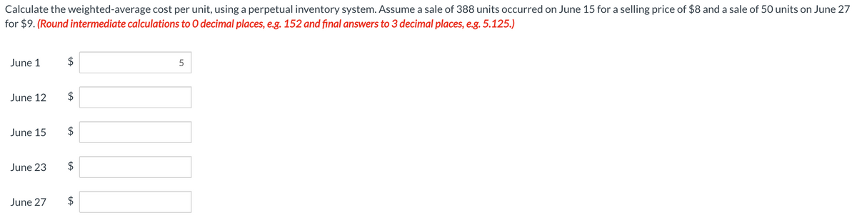 Calculate the weighted-average cost per unit, using a perpetual inventory system. Assume a sale of 388 units occurred on June 15 for a selling price of $8 and a sale of 50 units on June 27
for $9. (Round intermediate calculations to O decimal places, e.g. 152 and final answers to 3 decimal places, e.g. 5.125.)
June 1
June 12
June 15
June 23
$
LA
$
$
LA
June 27 $
5