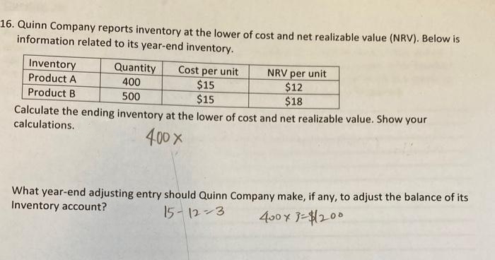 16. Quinn Company reports inventory at the lower of cost and net realizable value (NRV). Below is
information related to its year-end inventory.
Inventory
Product A
Product B
Cost per unit
$15
$15
Calculate the ending inventory at the lower of cost and net realizable value. Show your
calculations.
400 x
Quantity
400
500
NRV per unit
$12
$18
What year-end adjusting entry should Quinn Company make, if any, to adjust the balance of its
Inventory account?
15-12-3
400×3=$12.00