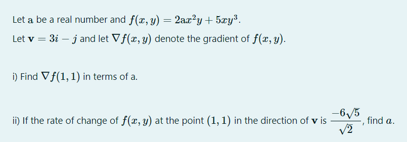 Let a be a real number and f(x, y) = 2ax²y+ 5xy³.
Let v = 3i – j and let Vf(x, y) denote the gradient of f(x, y).
i) Find Vf(1,1) in terms of a.
-6/5
V2
ii) If the rate of change of f(x, y) at the point (1, 1) in the direction of v is
find a.
