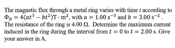 The magnetic flux through a metal ring varies with time t according to
PB = 4(at3 – bt²)T · m², with a = 1.00 s-3 and b = 3.00 s-2.
The resistance of the ring is 4.00 Q. Determine the maximum current
induced in the ring during the interval from t = 0 to t = 2.00 s. Give
your answer in A.
