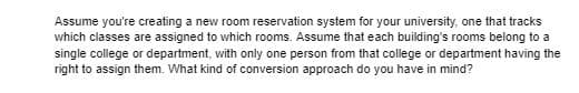Assume you're creating a new room reservation system for your university, one that tracks
which classes are assigned to which rooms. Assume that each building's rooms belong to a
single college or department, with only one person from that college or department having the
right to assign them. What kind of conversion approach do you have in mind?
