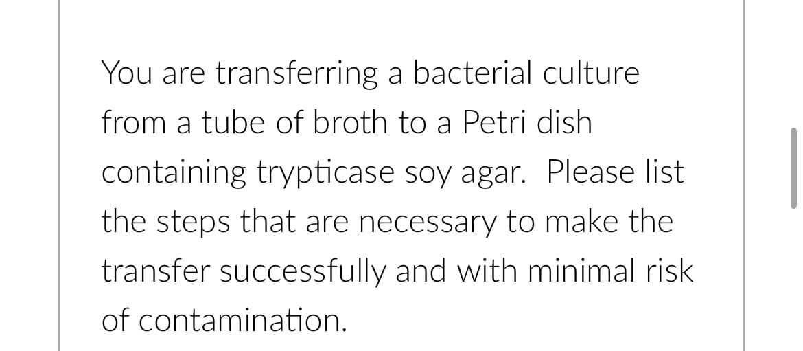 You are transferring a bacterial culture
from a tube of broth to a Petri dish
containing trypticase soy agar. Please list
the steps that are necessary to make the
transfer successfully and with minimal risk.
of contamination.