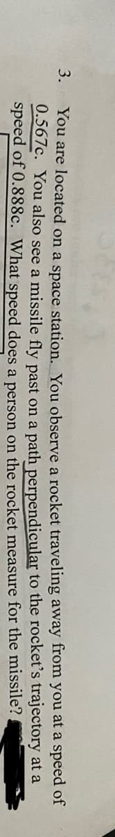 3.
You are located on a space station. You observe a rocket traveling away from you at a speed of
0.567c. You also see a missile fly past on a path perpendicular to the rocket's trajectory at a
speed of 0.888c. What speed does a person on the rocket measure
for the missile?