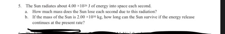 5. The Sun radiates about 4.00 x1026 J of energy into space each second.
a. How much mass does the Sun lose each second due to this radiation?
b.
If the mass of the Sun is 2.00 x1030 kg, how long can the Sun survive if the energy release
continues at the present rate?