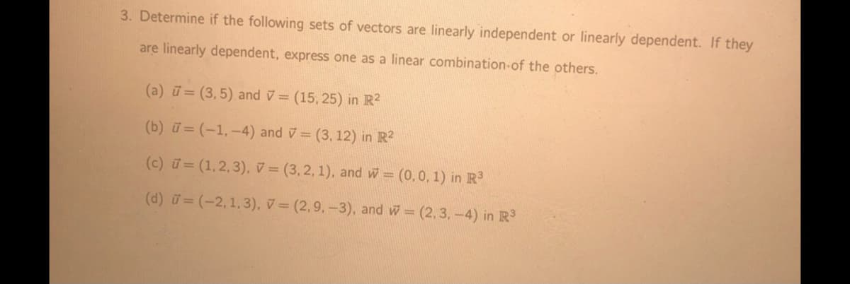 3. Determine if the following sets of vectors are linearly independent or linearly dependent. If they
are linearly dependent, express one as a linear combination-of the others.
(a) ū= (3,5) and v= (15, 25) in R2
(b) u = (-1,-4) and v = (3, 12) in R?
(c) ữ= (1,2,3), v = (3,2, 1), and w = (0,0, 1) in R
(d) u= (-2,1,3), v= (2,9,-3), and w (2, 3,-4) in R3
