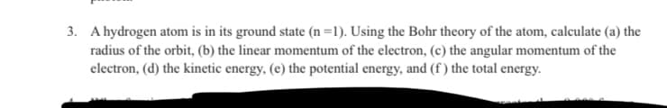3. A hydrogen atom is in its ground state (n=1). Using the Bohr theory of the atom, calculate (a) the
radius of the orbit, (b) the linear momentum of the electron, (c) the angular momentum of the
electron, (d) the kinetic energy, (e) the potential energy, and (f) the total energy.