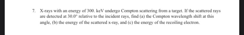 7. X-rays with an energy of 300. keV undergo Compton scattering from a target. If the scattered rays
are detected at 30.0° relative to the incident rays, find (a) the Compton wavelength shift at this
angle, (b) the energy of the scattered x-ray, and (c) the energy of the recoiling electron.