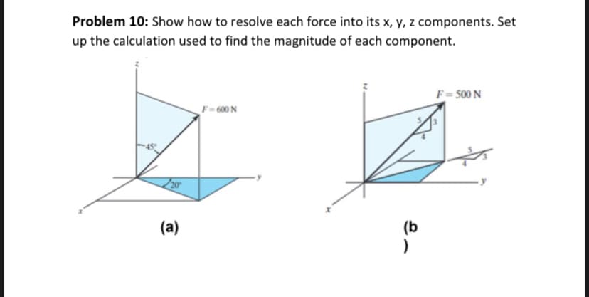 Problem 10: Show how to resolve each force into its x, y, z components. Set
up the calculation used to find the magnitude of each component.
(a)
F-600 N
(b
F = 500 N