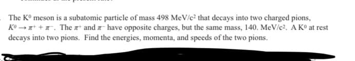 The Kº meson is a subatomic particle of mass 498 MeV/c² that decays into two charged pions,
Kº→++. The and have opposite charges, but the same mass, 140. MeV/c². A Kº at rest
decays into two pions. Find the energies, momenta, and speeds of the two pions.