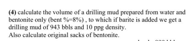 (4) calculate the volume of a drilling mud prepared from water and
bentonite only (bent %=8%), to which if barite is added we get a
drilling mud of 943 bbls and 10 ppg density.
Also calculate original sacks of bentonite.
