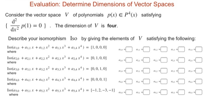 Evaluation: Determine Dimensions of Vector Spaces
Consider the vector space V of polynomials p(x) E P*(x) satisfying
d?
{
dv2 P(1) = 0 } . The dimension of V is four.
Describe your isomorphism Iso by giving the elements of V satisfying the following:
Iso(a1,0 + a1,1 x + a1,.2 x? + a1,3 x + a14 x*) = [1,0,0,0]
where
Iso(a2,0 + a2,1 x + a2.2 x² + a2,3 x³ + a24 x* ) = [0, 1,0, 0]
where
Iso(a3,0 + a3,1 x + a3,2 x? +a3,3 x + a34 ** ) = [0,0, 1, 0]
where
Iso(a4,0 + a4,1 x + a4,2 x² + a4,3 x³ + a4,4 x* ) = [0,0, 0, 1]
where
Iso(as,0 + as,1 x + as,2 x? +as,3 x + as4 x*) = [-1,2, -3, –1]
where
