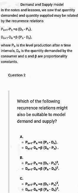 Demand and Supply model
In the notes and lessons, we saw that quantity
demanded and quantity supplied may be related
by the recurrence relations
Pn+1-Pn =a (Dn - P.).
Dn+1-Da =B (Pn- Dn).
where Pn is the level production after n time
intervals, D, is the quantity demanded by the
consumer and a and ß are proportionality
constants.
Question 2
Which of the following
recurrence relations might
also be suitable to model
demand and supply?
A.
Pa+1-Pn #a (Pn- Dn),
o Dnr1-D, =B (Dn- Pn).
В.
o Pns1-Pn =a (Dn - Pn)?,
o Da1-Dn =B (Pn- Dn)?.
С.
Pn+1-Pn =a (D, - Pn),
o Dn+1-Dn "B (Pn- Dn).
