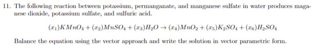 11. The following reaction between potassium, permanganate, and manganese sulfate in water produces maga-
nese dioxide, potassium sulfate, and sulfuric acid.
(₁) KMnO4 + (1₂)MnSO4 + (x3) H₂O → (14) MnO₂ + (15) K₂SO4 + (6) H₂SO4
Balance the equation using the vector approach and write the solution in vector parametric form.