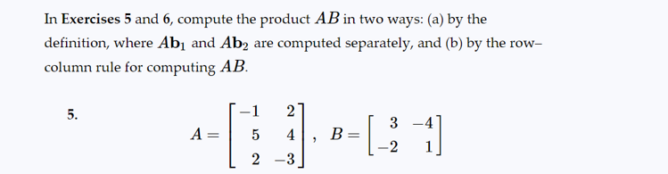 In Exercises 5 and 6, compute the product AB in two ways: (a) by the
definition, where Ab₁ and Ab2 are computed separately, and (b) by the row-
column rule for computing AB.
5.
A =
5
2
2
4
-3
"
B =
3
-2