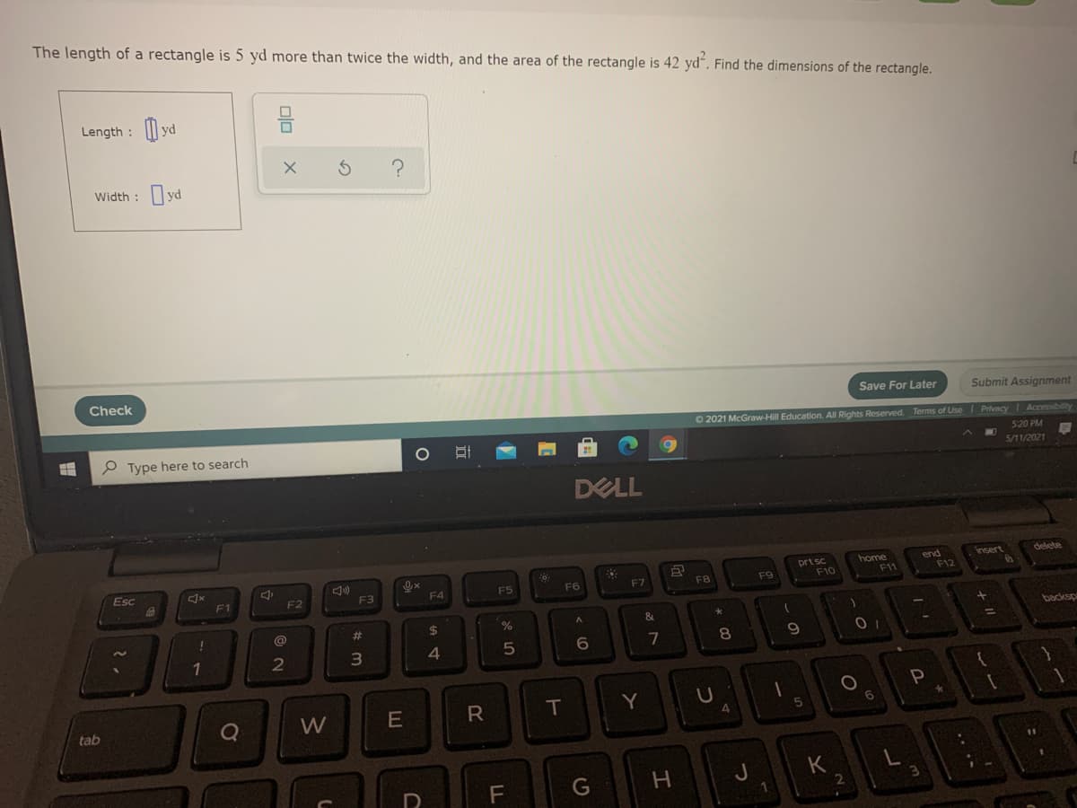 The length of a rectangle is 5 yd more than twice the width, and the area of the rectangle is 42 yd“. Find the dimensions of the rectangle.
Length : | yd
Width :
Check
Save For Later
Submit Assignment
O 2021 McGraw-Hill Education.
I Rights Reserved. Terms of Use PrivacyAccessibility
e Type here to search
5:20 PM
5/11/2021
DELL
insert
delete
prt sc
F10
end
F12
home
Esc
F1
F2
F3
F4
F5
F6
F7
FB
F9
F1
@
%23
2$
backsp
7
8.
9.
R
T
Y
tab
4.
G
H.
K
olo
