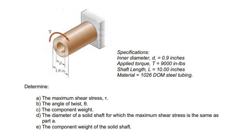 Specifications:
Inner diameter, d, = 0.9 inches
Applied torque, T = 9000 in-lbs
Shaft Length, L = 10.00 inches
Material = 1026 DOM steel tubing.
1.6 in.
Determine:
a) The maximum shear stress, T.
b) The angle of twist, 0.
c) The component weight.
d) The diameter of a solid shaft for which the maximum shear stress is the same as
part a.
e) The component weight of the solid shaft.
