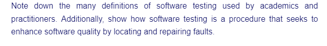 Note down the many definitions of software testing used by academics and
practitioners. Additionally, show how software testing is a procedure that seeks to
enhance software quality by locating and repairing faults.