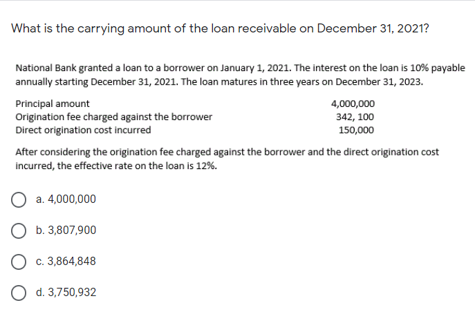 What is the carrying amount of the loan receivable on December 31, 2021?
National Bank granted a loan to a borrower on January 1, 2021. The interest on the loan is 10% payable
annually starting December 31, 2021. The loan matures in three years on December 31, 2023.
Principal amount
Origination fee charged against the borrower
Direct origination cost incurred
4,000,000
342, 100
150,000
After considering the origination fee charged against the borrower and the direct origination cost
incurred, the effective rate on the loan is 12%.
a. 4,000,000
O b. 3,807,900
O c. 3,864,848
O d. 3,750,932
