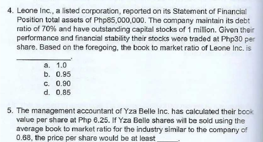 4. Leone Inc., a listed corporation, reported on its Statement of Financial
Position total assets of Php85,000,000. The company maintain its debt
ratio of 70% and have outstanding capital stocks of 1 million. Given their
performance and financial stability their stocks were traded at Php30 per
share. Based on the foregoing, the book to market ratio of Leone Inc. is
a. 1.0
b. 0.95
C. 0.90
d. 0.85
5. The management accountant of Yza Belle Inc. has calculated their book
value per share at Php 6.25. If Yza Belle shares will be sold using the
average book to market ratio for the industry similar to the company of
0.68, the price per share would be at least
