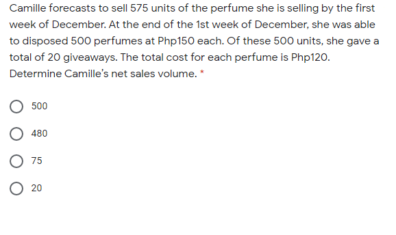 Camille forecasts to sell 575 units of the perfume she is selling by the first
week of December. At the end of the 1st week of December, she was able
to disposed 500 perfumes at Php150 each. Of these 500 units, she gave a
total of 20 giveaways. The total cost for each perfume is Php120.
Determine Camille's net sales volume. *
500
480
O 75
O 20
