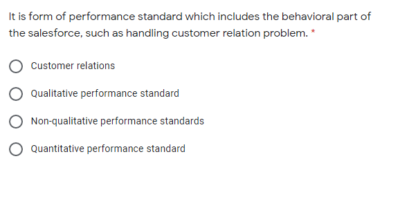 It is form of performance standard which includes the behavioral part of
the salesforce, such as handling customer relation problem. *
Customer relations
Qualitative performance standard
Non-qualitative performance standards
Quantitative performance standard
