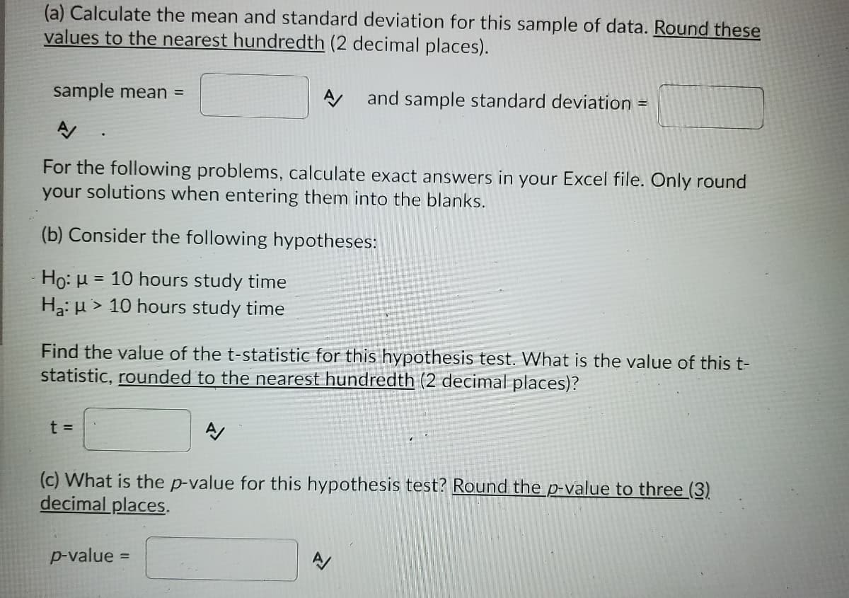 (a) Calculate the mean and standard deviation for this sample of data. Round these
values to the nearest hundredth (2 decimal places).
sample mean =
A and sample standard deviation =
For the following problems, calculate exact answers in your Excel file. Only round
your solutions when entering them into the blanks.
(b) Consider the following hypotheses:
Ho: H
Ha: µ > 10 hours study time
= 10 hours study time
Find the value of the t-statistic for this hypothesis test. What is the value of this t-
statistic, rounded to the nearest hundredth (2 decimal places)?
t =
(c) What is the p-value for this hypothesis test? Round the p-value to three (3)
decimal places.
p-value =
