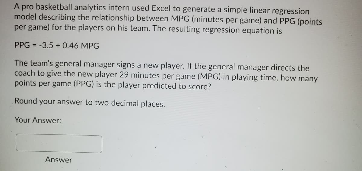 A pro basketball analytics intern used Excel to generate a simple linear regression
model describing the relationship between MPG (minutes per game) and PPG (points
per game) for the players on his team. The resulting regression equation is
PPG = -3.5 + 0.46 MPG
The team's general manager signs a new player. If the general manager directs the
coach to give the new player 29 minutes per game (MPG) in playing time, how many
points per game (PPG) is the player predicted to score?
Round your answer to two decimal places.
Your Answer:
Answer
