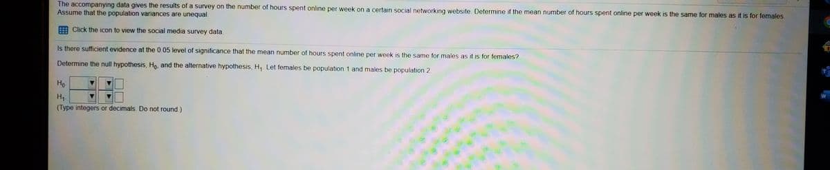 The accompanying data gives the results of a survey on the number of hours spent online per week on a certain social networking website. Determine if the mean number of hours spent online per week is the same for males as it is for females.
Assume that the population variances are unequal.
Click the icon to view the social media survey data.
Is there sufficient evidence at the 0.05 level of significance that the mean number of hours spent online per week is the same for males as it is for females?
Determine the null hypothesis, Ho, and the alternative hypothesis, H,. Let females be population 1 and males be population 2.
Но
(Type integers or decimals. Do not round.)
