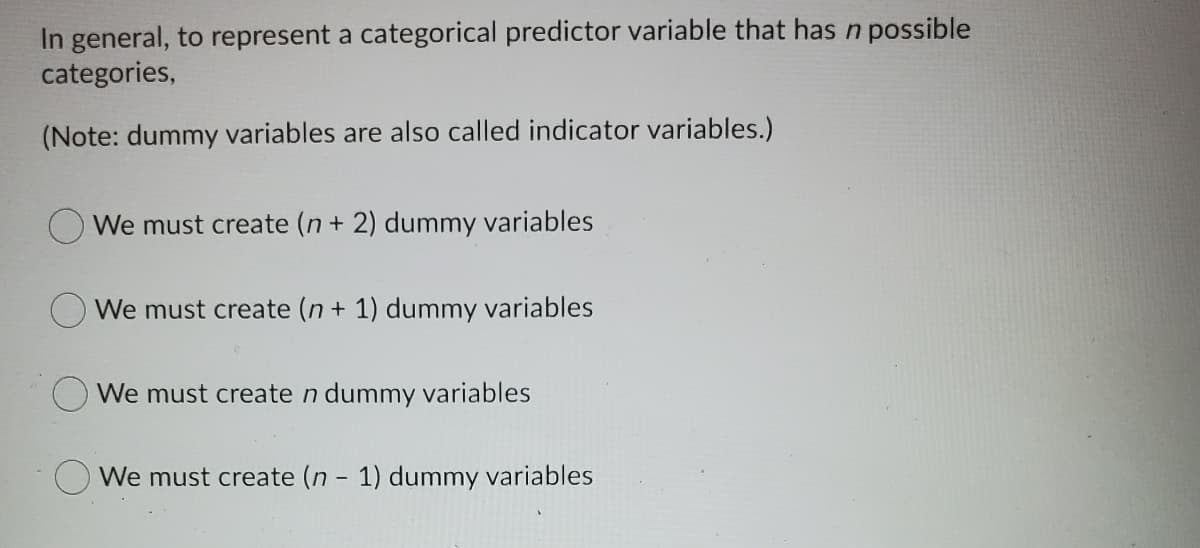 In general, to represent a categorical predictor variable that has n possible
categories,
(Note: dummy variables are also called indicator variables.)
We must create (n + 2) dummy variables
We must create (n + 1) dummy variables
We must create n dummy variables
We must create (n - 1) dummy variables
