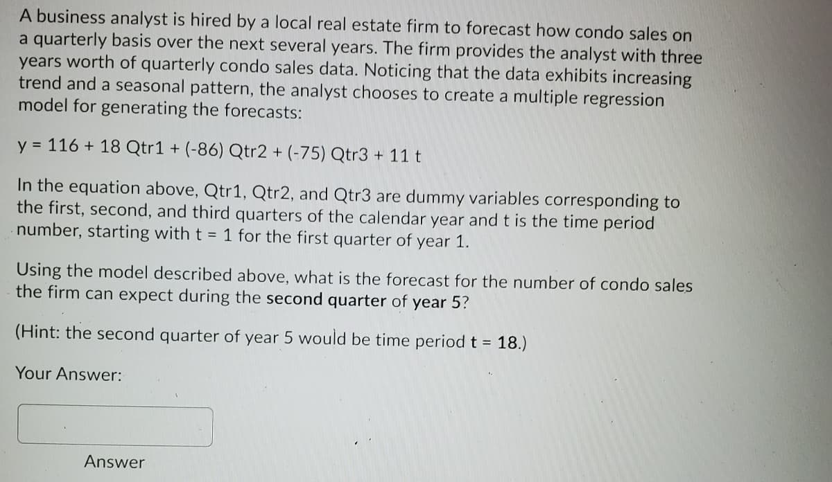 A business analyst is hired by a local real estate firm to forecast how condo sales on
a quarterly basis over the next several years. The firm provides the analyst with three
years worth of quarterly condo sales data. Noticing that the data exhibits increasing
trend and a seasonal pattern, the analyst chooses to create a multiple regression
model for generating the forecasts:
y = 116 + 18 Qtr1 + (-86) Qtr2 + (-75) Qtr3 + 11 t
In the equation above, Qtr1, Qtr2, and Qtr3 are dummy variables corresponding to
the first, second, and third quarters of the calendar year and t is the time period
number, starting with t = 1 for the first quarter of year 1.
Using the model described above, what is the forecast for the number of condo sales
the firm can expect during the second quarter of year 5?
(Hint: the second quarter of year 5 would be time period t = 18.)
Your Answer:
Answer
