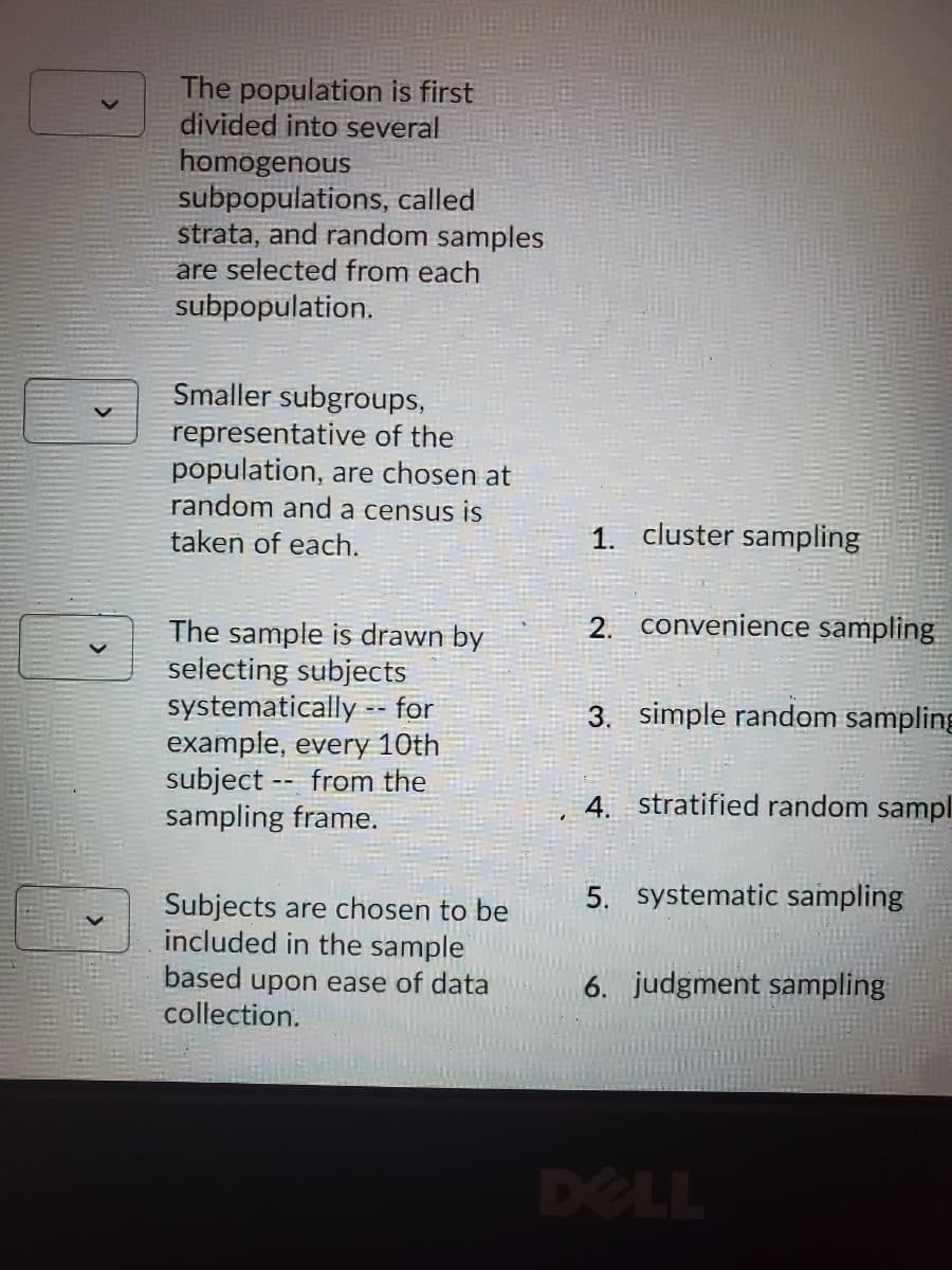 The population is first
divided into several
homogenous
subpopulations, called
strata, and random samples
are selected from each
subpopulation.
Smaller subgroups,
representative of the
population, are chosen at
random and a census is
taken of each.
1. cluster sampling
2. convenience sampling
The sample is drawn by
selecting subjects
systematically - for
example, every 10th
subject -- from the
sampling frame.
3. simple random sampling
4. stratified random sampl
5. systematic sampling
Subjects are chosen to be
included in the sample
based upon ease of data
collection.
6. judgment sampling
DELL
