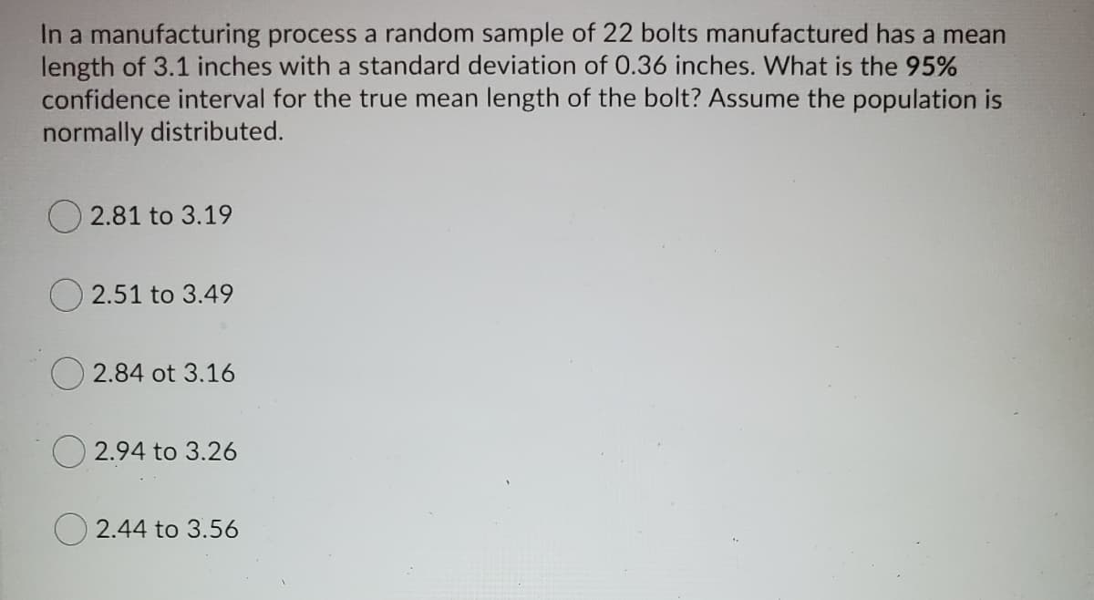 In a manufacturing process a random sample of 22 bolts manufactured has a mean
length of 3.1 inches with a standard deviation of 0.36 inches. What is the 95%
confidence interval for the true mean length of the bolt? Assume the population is
normally distributed.
O 2.81 to 3.19
2.51 to 3.49
2.84 ot 3.16
O 2.94 to 3.26
2.44 to 3.56
