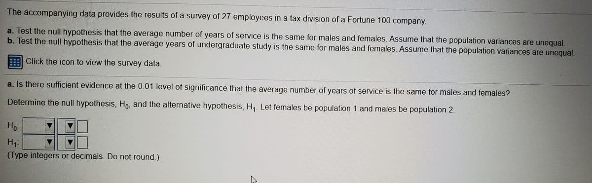 The accompanying data provides the results of a survey of 27 employees in a tax division of a Fortune 100 company.
a. Test the null hypothesis that the average number of years of service is the same for males and females. Assume that the population variances are unequal.
b. Test the null hypothesis that the average years of undergraduate study is the same for males and females. Assume that the population variances are unequal.
Click the icon to view the survey data.
a. Is there sufficient evidence at the 0.01 level of significance that the average number of years of service is the same for males and females?
Determine the null hypothesis, Ho, and the alternative hypothesis, H,. Let females be population 1 and males be population 2.
Ho
(Type integers or decimals. Do not round.)
