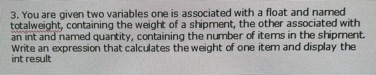 3. You are given two variables one is associated with a float and named
totalweight, containing the weight of a shipment, the other associated with
an int and named quantity, containing the number of items in the shipmnent.
Write an expression that calculates the weight of one item and display the
int result
