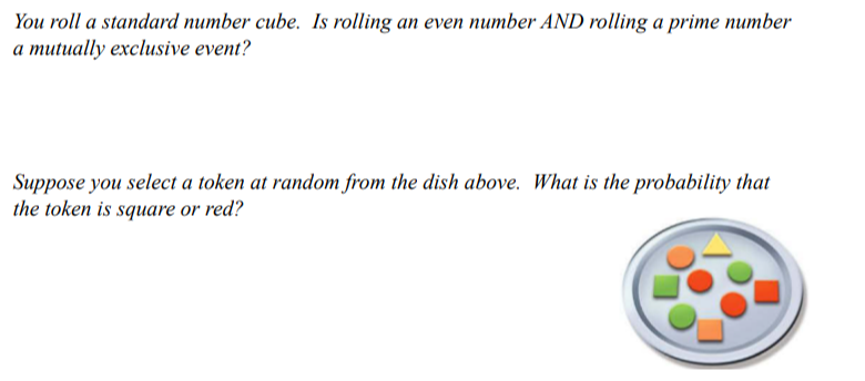 You roll a standard number cube. Is rolling an even number AND rolling a prime number
a mutually exclusive event?
Suppose you select a token at random from the dish above. What is the probability that
the token is square or red?
