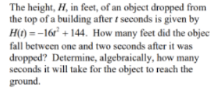 The height, H, in feet, of an object dropped from
the top of a building after t seconds is given by
H(t) = -16r² + 144. How many feet did the objec-
fall between one and two seconds after it was
dropped? Determine, algebraically, how many
seconds it will take for the object to reach the
ground.
