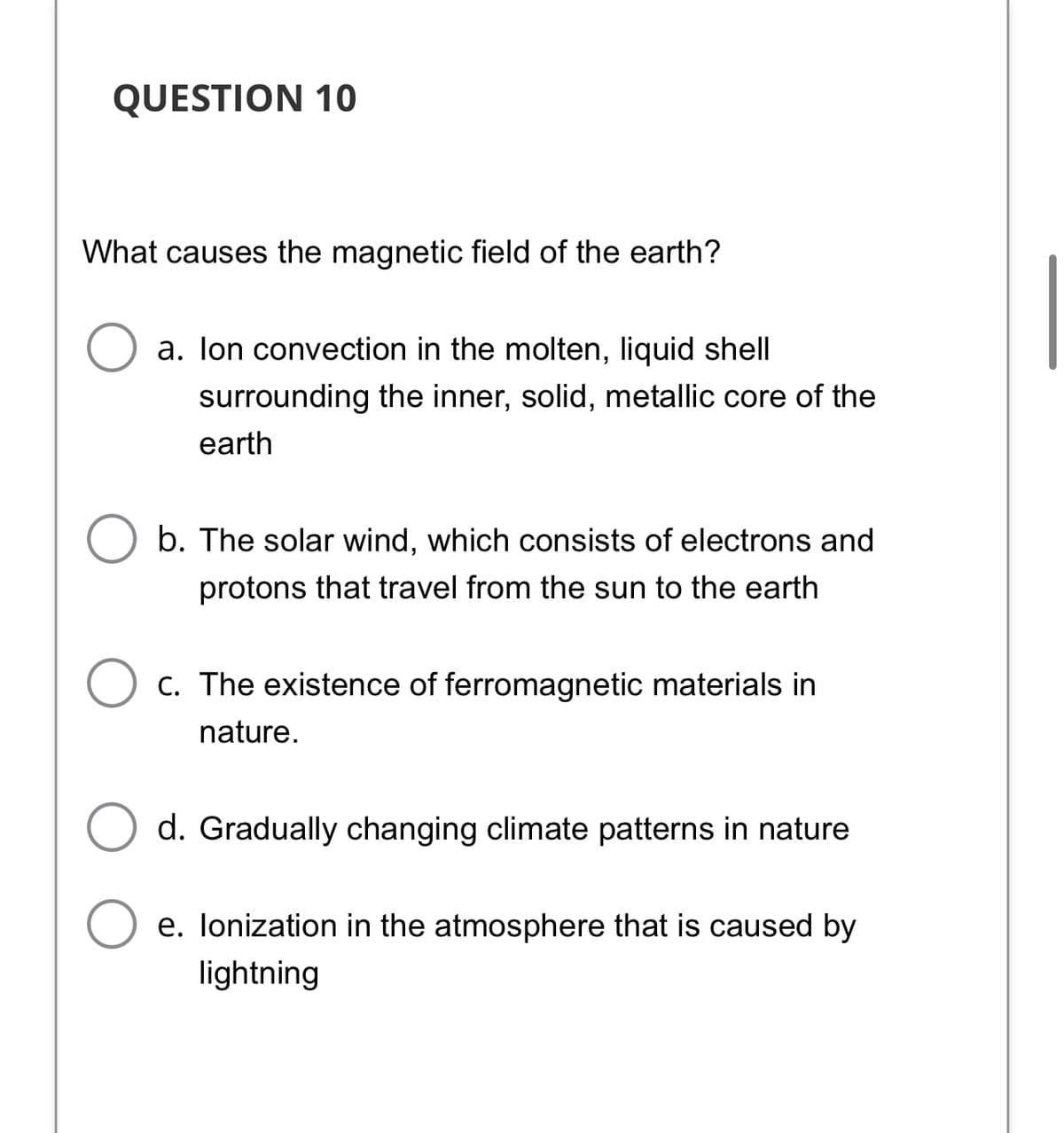 QUESTION 10
What causes the magnetic field of the earth?
a. lon convection in the molten, liquid shell
surrounding the inner, solid, metallic core of the
earth
b. The solar wind, which consists of electrons and
protons that travel from the sun to the earth
C. The existence of ferromagnetic materials in
nature.
d. Gradually changing climate patterns in nature
e. Ionization in the atmosphere that is caused by
lightning
