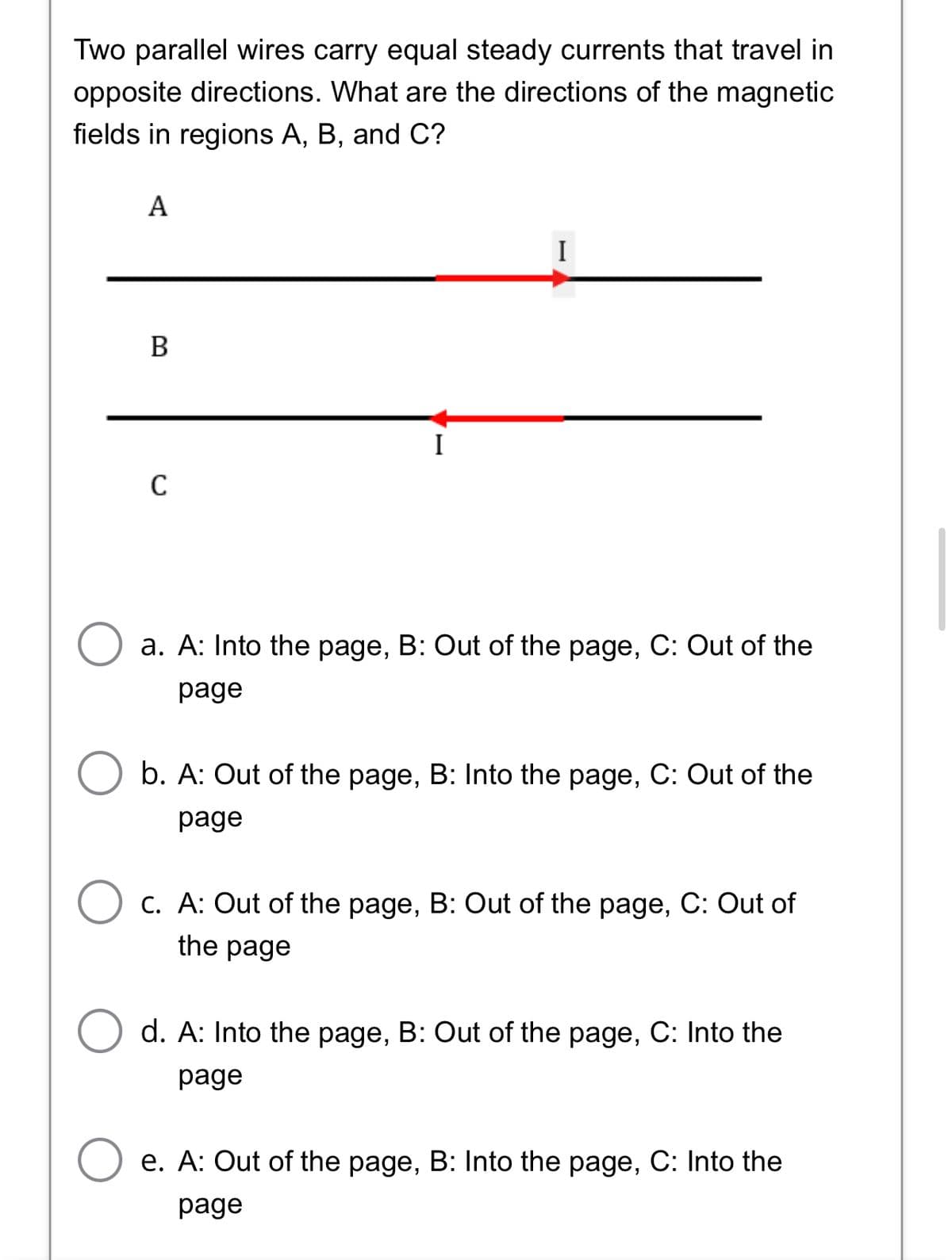 Two parallel wires carry equal steady currents that travel in
opposite directions. What are the directions of the magnetic
fields in regions A, B, and C?
А
I
B
C
a. A: Into the page, B: Out of the page, C: Out of the
page
b. A: Out of the page, B: Into the page, C: Out of the
рage
C. A: Out of the page, B: Out of the page, C: Out of
the page
d. A: Into the page, B: Out of the page, C: Into the
рage
e. A: Out of the page, B: Into the page, C: Into the
рage
