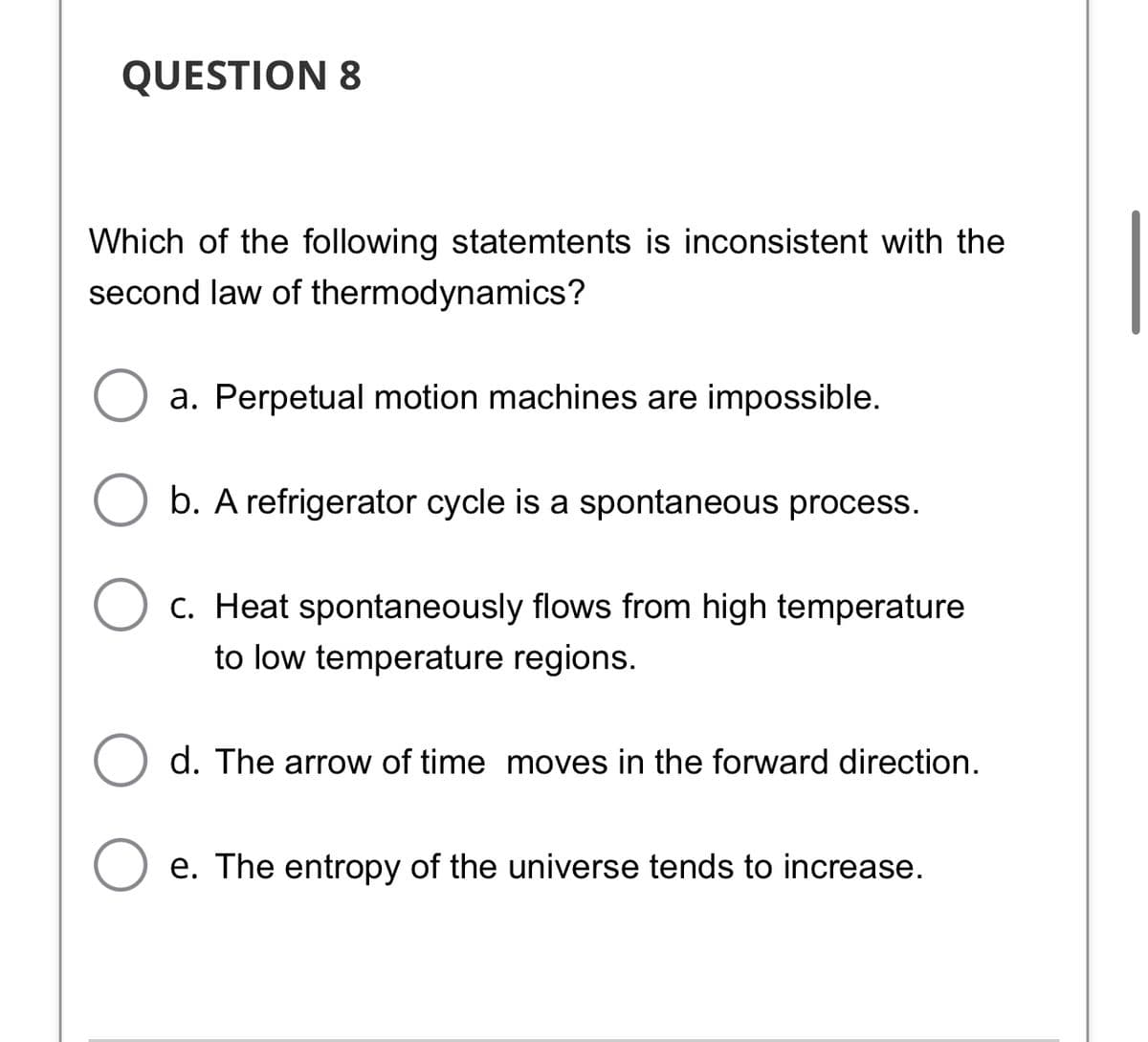 QUESTION 8
Which of the following statemtents is inconsistent with the
second law of thermodynamics?
a. Perpetual motion machines are impossible.
b. A refrigerator cycle is a spontaneous process.
c. Heat spontaneously flows from high temperature
to low temperature regions.
d. The arrow of time moves in the forward direction.
e. The entropy of the universe tends to increase.
