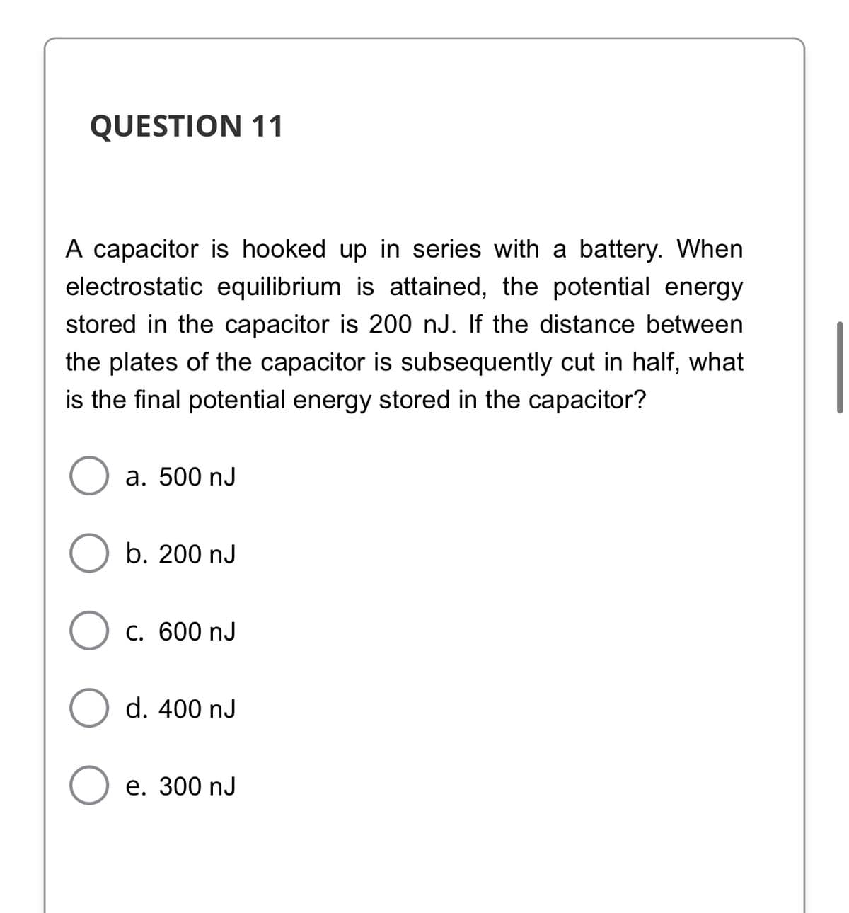 QUESTION 11
A capacitor is hooked up in series with a battery. When
electrostatic equilibrium is attained, the potential energy
stored in the capacitor is 200 nJ. If the distance between
the plates of the capacitor is subsequently cut in half, what
is the final potential energy stored in the capacitor?
а. 500 nJ
b. 200 nJ
C. 600 nJ
d. 400 nJ
е. 300 nJ
